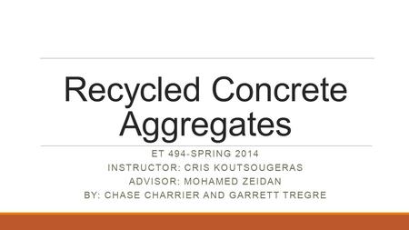 Recycled Concrete Aggregates ET 494-SPRING 2014 INSTRUCTOR: CRIS KOUTSOUGERAS ADVISOR: MOHAMED ZEIDAN BY: CHASE CHARRIER AND GARRETT TREGRE.