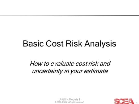 © 2003 SCEA. All rights reserved. Unit III - Module 9 1 Basic Cost Risk Analysis How to evaluate cost risk and uncertainty in your estimate.