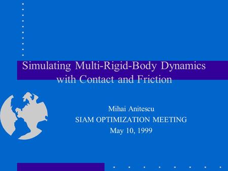 Simulating Multi-Rigid-Body Dynamics with Contact and Friction Mihai Anitescu SIAM OPTIMIZATION MEETING May 10, 1999.