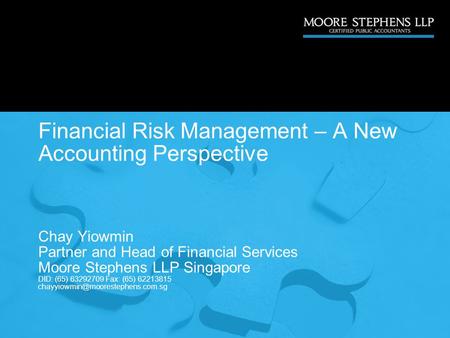 Financial Risk Management – A New Accounting Perspective Chay Yiowmin Partner and Head of Financial Services Moore Stephens LLP Singapore DID: (65) 63292709.
