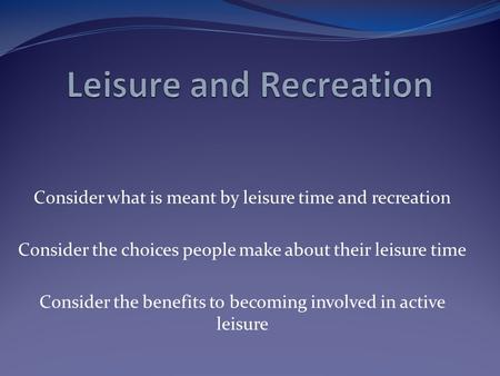 Consider what is meant by leisure time and recreation Consider the choices people make about their leisure time Consider the benefits to becoming involved.