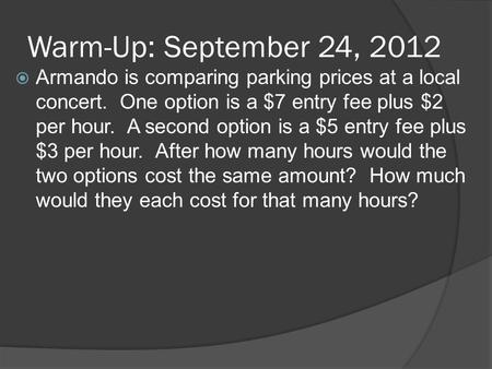 Warm-Up: September 24, 2012  Armando is comparing parking prices at a local concert. One option is a $7 entry fee plus $2 per hour. A second option is.