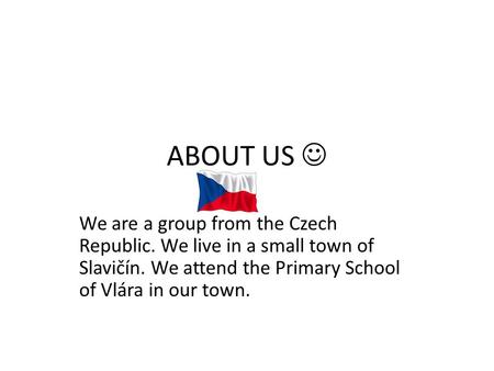 ABOUT US We are a group from the Czech Republic. We live in a small town of Slavičín. We attend the Primary School of Vlára in our town.