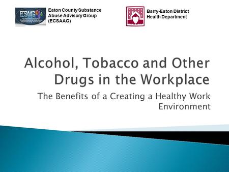 The Benefits of a Creating a Healthy Work Environment Eaton County Substance Abuse Advisory Group (ECSAAG) Barry-Eaton District Health Department.