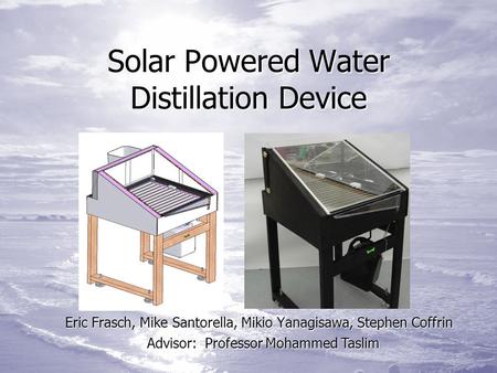 Solar Powered Water Distillation Device Eric Frasch, Mike Santorella, Mikio Yanagisawa, Stephen Coffrin Advisor: Professor Mohammed Taslim.