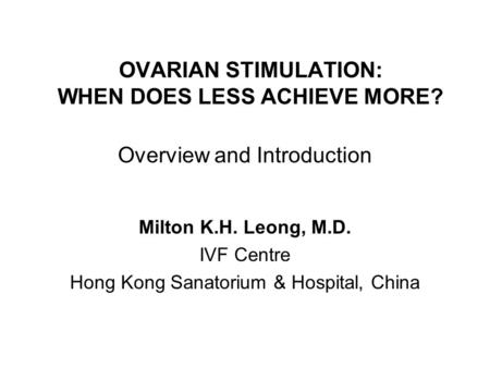 OVARIAN STIMULATION: WHEN DOES LESS ACHIEVE MORE? Milton K.H. Leong, M.D. IVF Centre Hong Kong Sanatorium & Hospital, China Overview and Introduction.