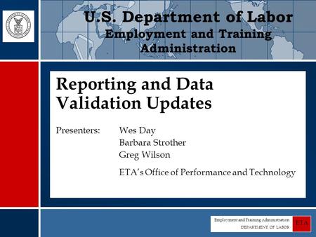 Employment and Training Administration DEPARTMENT OF LABOR ETA Reporting and Data Validation Updates Presenters: Wes Day Barbara Strother Greg Wilson ETA’s.