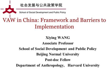 社会发展与公共政策学院 VAW in China: Framework and Barriers to Implementation Xiying WANG Associate Professor School of Social Development and Public Policy Beijing.
