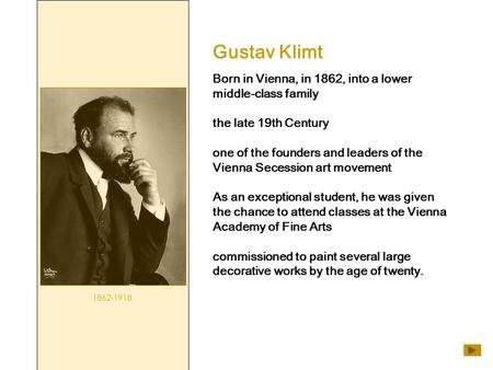 Gustav Klimt 1862-1918 Born in Vienna, in 1862, into a lower middle-class family the late 19th Century one of the founders and leaders of the Vienna Secession.