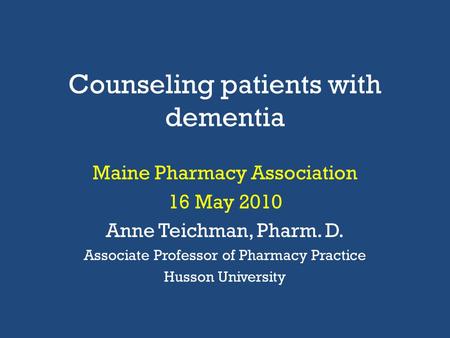 Counseling patients with dementia Maine Pharmacy Association 16 May 2010 Anne Teichman, Pharm. D. Associate Professor of Pharmacy Practice Husson University.