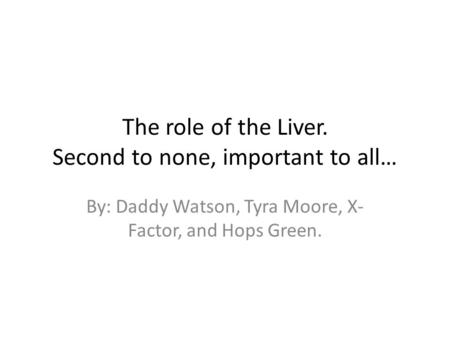 The role of the Liver. Second to none, important to all… By: Daddy Watson, Tyra Moore, X- Factor, and Hops Green.