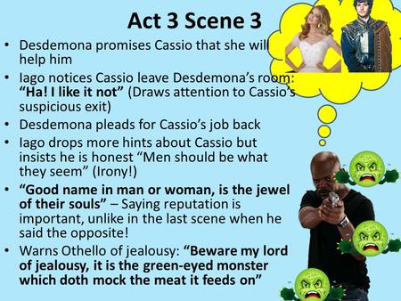 Act 3 Scene 3 Desdemona promises Cassio that she will help him Iago notices Cassio leave Desdemona’s room: “Ha! I like it not” (Draws attention to Cassio’s.