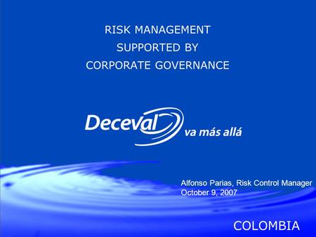 RISK MANAGEMENT SUPPORTED BY CORPORATE GOVERNANCE COLOMBIA Alfonso Parias, Risk Control Manager October 9, 2007.
