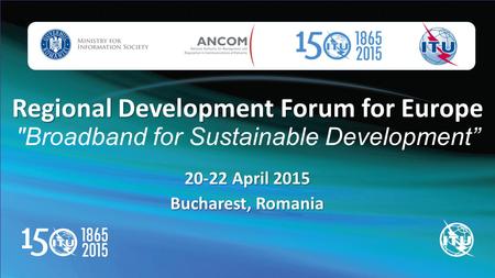 Regional Development Forum for Europe Regional Development Forum for Europe Broadband for Sustainable Development” 20-22 April 2015 Bucharest, Romania.
