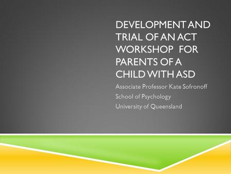 DEVELOPMENT AND TRIAL OF AN ACT WORKSHOP FOR PARENTS OF A CHILD WITH ASD Associate Professor Kate Sofronoff School of Psychology University of Queensland.