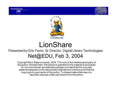 LionShare Presented by Eric Ferrin, Sr Director, Digital Library Technologies Feb 3, 2004 Copyright Penn State University, 2004. This work is.