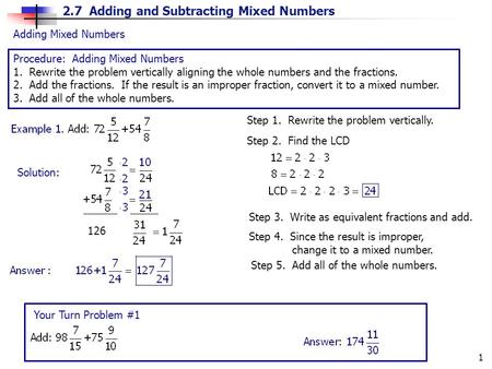 2.7 Adding and Subtracting Mixed Numbers 1 Adding Mixed Numbers Procedure: Adding Mixed Numbers 1. Rewrite the problem vertically aligning the whole numbers.