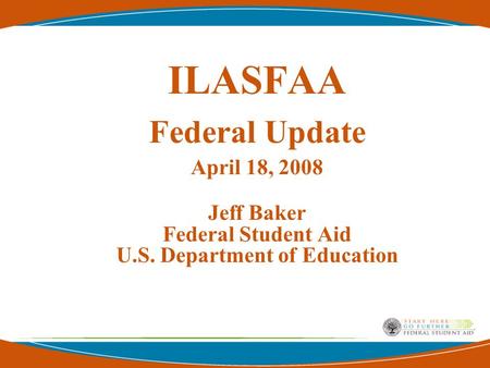 ILASFAA Federal Update April 18, 2008 Jeff Baker Federal Student Aid U.S. Department of Education.