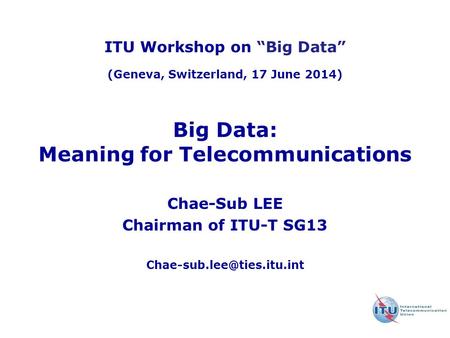 Big Data: Meaning for Telecommunications Chae-Sub LEE Chairman of ITU-T SG13 ITU Workshop on “Big Data” (Geneva, Switzerland,