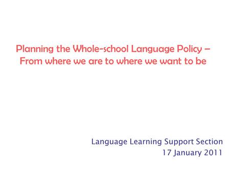 Planning the Whole-school Language Policy – From where we are to where we want to be Language Learning Support Section 17 January 2011.