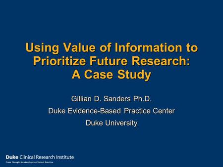 Using Value of Information to Prioritize Future Research: A Case Study Gillian D. Sanders Ph.D. Duke Evidence-Based Practice Center Duke University.
