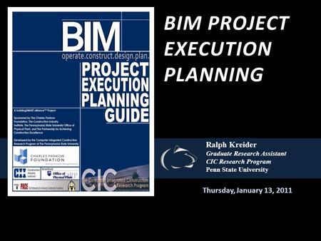 BIM PROJECT EXECUTION PLANNING Thursday, January 13, 2011 Ralph Kreider Graduate Research Assistant CIC Research Program Penn State University.