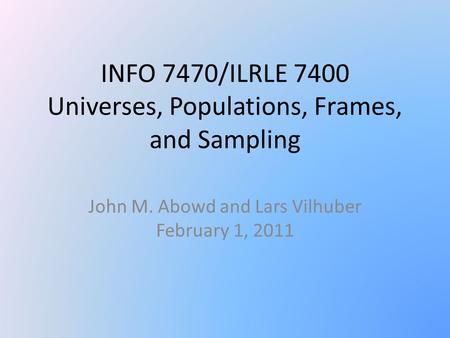 INFO 7470/ILRLE 7400 Universes, Populations, Frames, and Sampling John M. Abowd and Lars Vilhuber February 1, 2011.