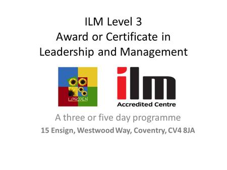 ILM Level 3 Award or Certificate in Leadership and Management A three or five day programme 15 Ensign, Westwood Way, Coventry, CV4 8JA.