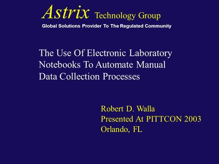 The Use Of Electronic Laboratory Notebooks To Automate Manual Data Collection Processes Robert D. Walla Presented At PITTCON 2003 Orlando, FL Astrix Technology.