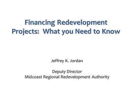 Financing Redevelopment Projects: What you Need to Know Jeffrey K. Jordan Deputy Director Midcoast Regional Redevelopment Authority.