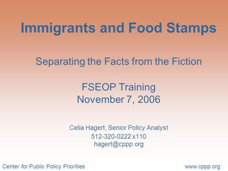 Center for Public Policy Prioritieswww.cppp.org Immigrants and Food Stamps Separating the Facts from the Fiction FSEOP Training November 7, 2006 Celia.