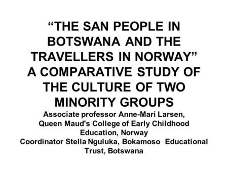 “THE SAN PEOPLE IN BOTSWANA AND THE TRAVELLERS IN NORWAY” A COMPARATIVE STUDY OF THE CULTURE OF TWO MINORITY GROUPS Associate professor Anne-Mari Larsen,