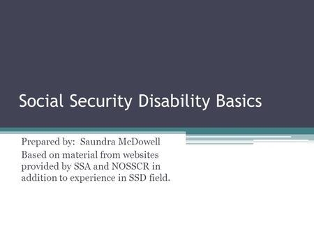 Social Security Disability Basics Prepared by: Saundra McDowell Based on material from websites provided by SSA and NOSSCR in addition to experience in.