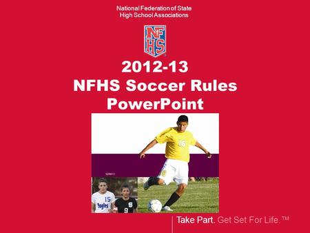 Take Part. Get Set For Life.™ National Federation of State High School Associations 2012-13 NFHS Soccer Rules PowerPoint.