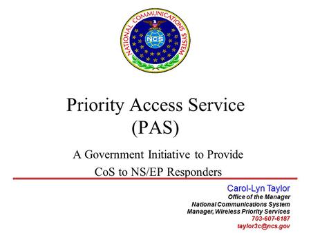 Priority Access Service (PAS) A Government Initiative to Provide CoS to NS/EP Responders Carol-Lyn Taylor Office of the Manager National Communications.