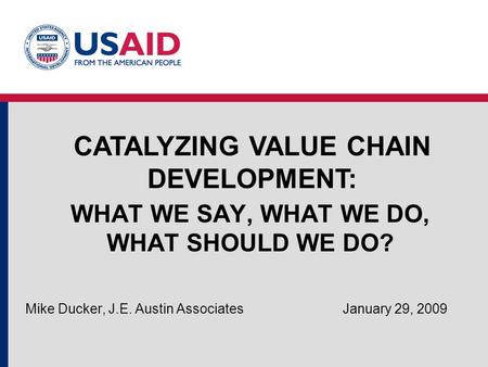 WHAT WE SAY, WHAT WE DO, WHAT SHOULD WE DO? Mike Ducker, J.E. Austin Associates January 29, 2009 CATALYZING VALUE CHAIN DEVELOPMENT:
