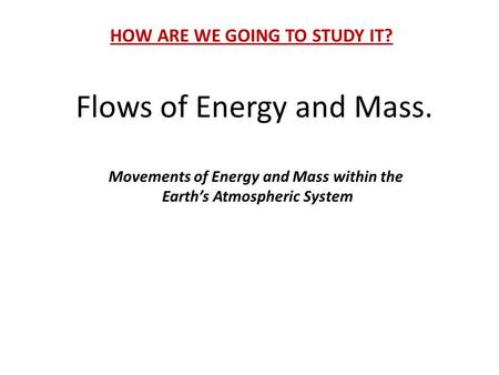 HOW ARE WE GOING TO STUDY IT? Flows of Energy and Mass. Movements of Energy and Mass within the Earth’s Atmospheric System.