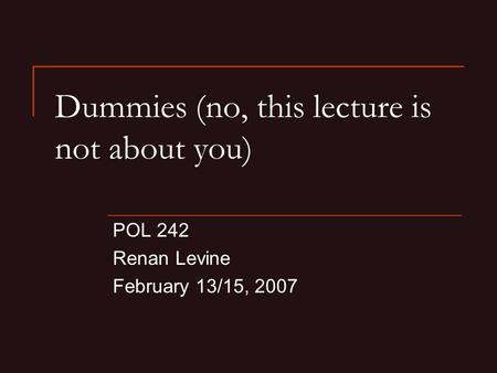 Dummies (no, this lecture is not about you) POL 242 Renan Levine February 13/15, 2007.