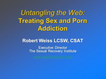 Untangling the Web: Treating Sex and Porn Addiction Robert Weiss LCSW, CSAT Executive Director The Sexual Recovery Institute www.sexualrecovery.com Robert.