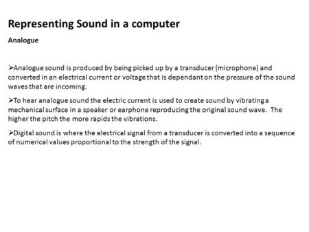 Representing Sound in a computer Analogue  Analogue sound is produced by being picked up by a transducer (microphone) and converted in an electrical current.