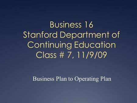 Business 16 Stanford Department of Continuing Education Class # 7, 11/9/09 Business Plan to Operating Plan.