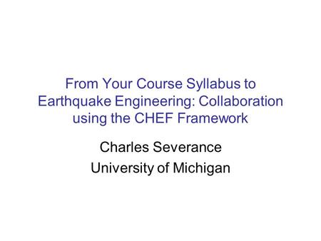 From Your Course Syllabus to Earthquake Engineering: Collaboration using the CHEF Framework Charles Severance University of Michigan.