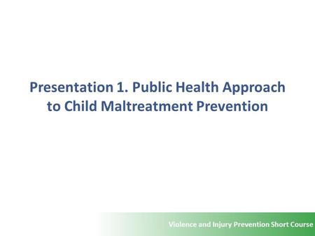 Violence and Injury Prevention Short Course Presentation 1. Public Health Approach to Child Maltreatment Prevention.
