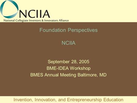 Invention, Innovation, and Entrepreneurship Education Foundation Perspectives NCIIA September 28, 2005 BME-IDEA Workshop BMES Annual Meeting Baltimore,