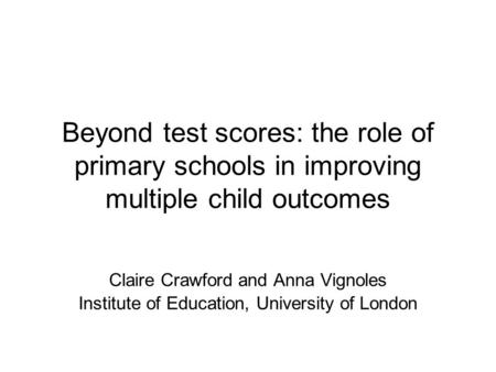 Beyond test scores: the role of primary schools in improving multiple child outcomes Claire Crawford and Anna Vignoles Institute of Education, University.