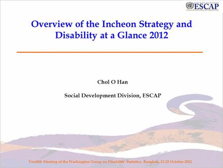 Overview of the Incheon Strategy and Disability at a Glance 2012 Chol O Han Social Development Division, ESCAP Twelfth Meeting of the Washington Group.