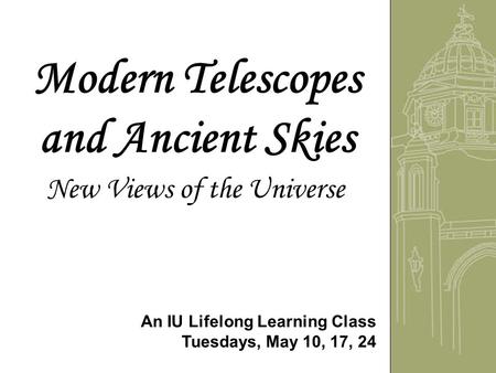 Modern Telescopes and Ancient Skies New Views of the Universe An IU Lifelong Learning Class Tuesdays, May 10, 17, 24.
