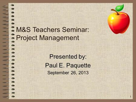 1 M&S Teachers Seminar: Project Management Presented by: Paul E. Paquette September 26, 2013.