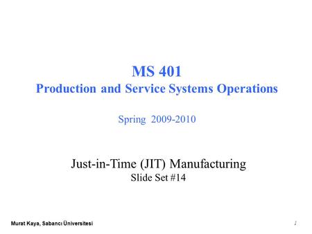 Murat Kaya, Sabancı Üniversitesi 1 MS 401 Production and Service Systems Operations Spring 2009-2010 Just-in-Time (JIT) Manufacturing Slide Set #14.
