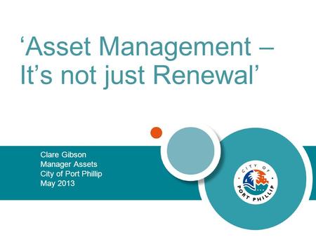 ‘Asset Management – It’s not just Renewal’ Clare Gibson Manager Assets City of Port Phillip May 2013.